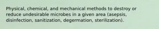 Physical, chemical, and mechanical methods to destroy or reduce undesirable microbes in a given area (asepsis, disinfection, sanitization, degermation, sterilization).