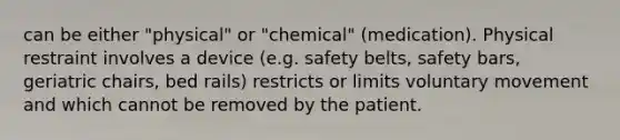 can be either "physical" or "chemical" (medication). Physical restraint involves a device (e.g. safety belts, safety bars, geriatric chairs, bed rails) restricts or limits voluntary movement and which cannot be removed by the patient.