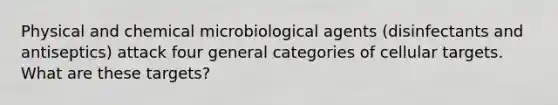 Physical and chemical microbiological agents (disinfectants and antiseptics) attack four general categories of cellular targets. What are these targets?