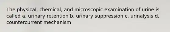 The physical, chemical, and microscopic examination of urine is called a. urinary retention b. urinary suppression c. urinalysis d. countercurrent mechanism