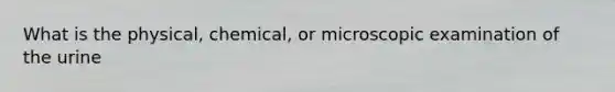 What is the physical, chemical, or microscopic examination of the urine