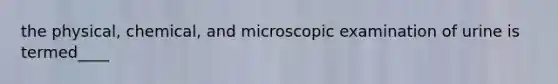 the physical, chemical, and microscopic examination of urine is termed____