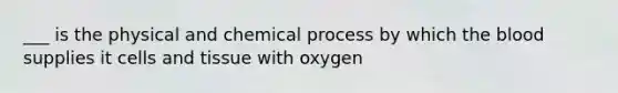 ___ is the physical and chemical process by which the blood supplies it cells and tissue with oxygen