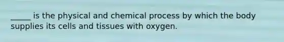 _____ is the physical and chemical process by which the body supplies its cells and tissues with oxygen.