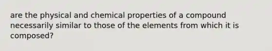 are the physical and chemical properties of a compound necessarily similar to those of the elements from which it is composed?