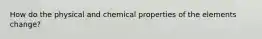 How do the physical and chemical properties of the elements change?