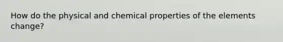 How do the physical and chemical properties of the elements change?