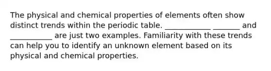 The physical and chemical properties of elements often show distinct trends within <a href='https://www.questionai.com/knowledge/kIrBULvFQz-the-periodic-table' class='anchor-knowledge'>the periodic table</a>. ____________ _______ and ___________ are just two examples. Familiarity with these trends can help you to identify an unknown element based on its physical and chemical properties.