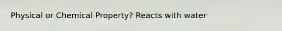 Physical or Chemical Property? Reacts with water