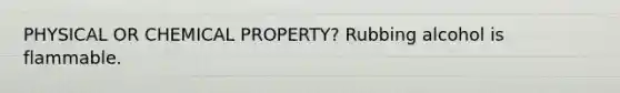 PHYSICAL OR CHEMICAL PROPERTY? Rubbing alcohol is flammable.