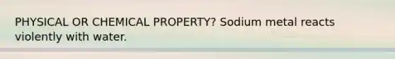 PHYSICAL OR CHEMICAL PROPERTY? Sodium metal reacts violently with water.