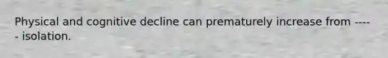 Physical and cognitive decline can prematurely increase from ----- isolation.