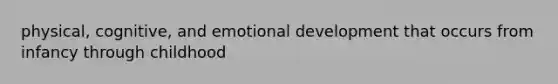 physical, cognitive, and emotional development that occurs from infancy through childhood