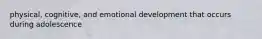 physical, cognitive, and emotional development that occurs during adolescence