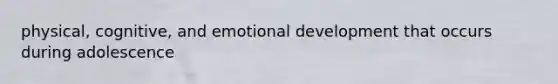 physical, cognitive, and emotional development that occurs during adolescence