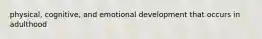 physical, cognitive, and emotional development that occurs in adulthood