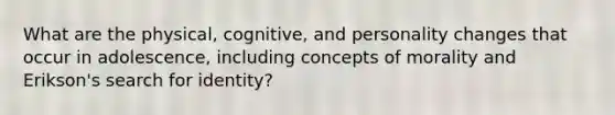 What are the physical, cognitive, and personality changes that occur in adolescence, including concepts of morality and Erikson's search for identity?