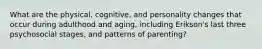 What are the physical, cognitive, and personality changes that occur during adulthood and aging, including Erikson's last three psychosocial stages, and patterns of parenting?