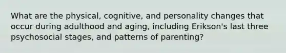 What are the physical, cognitive, and personality changes that occur during adulthood and aging, including Erikson's last three psychosocial stages, and patterns of parenting?