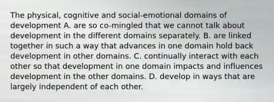 The physical, cognitive and social-emotional domains of development A. are so co-mingled that we cannot talk about development in the different domains separately. B. are linked together in such a way that advances in one domain hold back development in other domains. C. continually interact with each other so that development in one domain impacts and influences development in the other domains. D. develop in ways that are largely independent of each other.