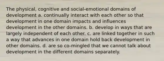 The physical, cognitive and social-emotional domains of development a. continually interact with each other so that development in one domain impacts and influences development in the other domains. b. develop in ways that are largely independent of each other. c. are linked together in such a way that advances in one domain hold back development in other domains. d. are so co-mingled that we cannot talk about development in the different domains separately.