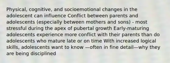 Physical, cognitive, and socioemotional changes in the adolescent can influence Conflict between parents and adolescents (especially between mothers and sons) - most stressful during the apex of pubertal growth Early-maturing adolescents experience more conflict with their parents than do adolescents who mature late or on time With increased logical skills, adolescents want to know —often in fine detail—why they are being disciplined