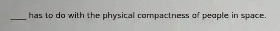 ____ has to do with the physical compactness of people in space.