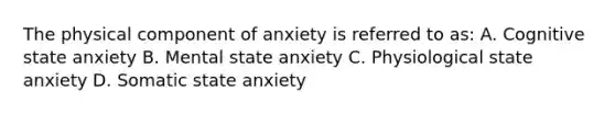 The physical component of anxiety is referred to as: A. Cognitive state anxiety B. Mental state anxiety C. Physiological state anxiety D. Somatic state anxiety