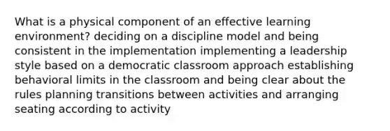 What is a physical component of an effective learning environment? deciding on a discipline model and being consistent in the implementation implementing a leadership style based on a democratic classroom approach establishing behavioral limits in the classroom and being clear about the rules planning transitions between activities and arranging seating according to activity