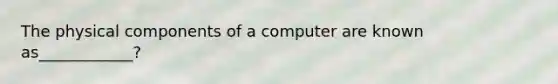 The physical components of a computer are known as____________?