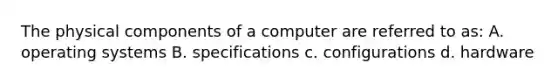 The physical components of a computer are referred to as: A. operating systems B. specifications c. configurations d. hardware