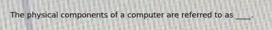 The physical components of a computer are referred to as ____.