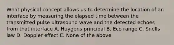 What physical concept allows us to determine the location of an interface by measuring the elapsed time between the transmitted pulse ultrasound wave and the detected echoes from that interface A. Huygens principal B. Eco range C. Snells law D. Doppler effect E. None of the above