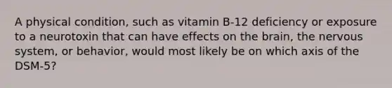 A physical condition, such as vitamin B-12 deficiency or exposure to a neurotoxin that can have effects on the brain, the nervous system, or behavior, would most likely be on which axis of the DSM-5?