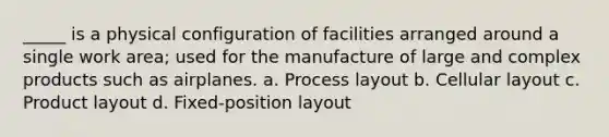 _____ is a physical configuration of facilities arranged around a single work area; used for the manufacture of large and complex products such as airplanes. a. Process layout b. Cellular layout c. Product layout d. Fixed-position layout