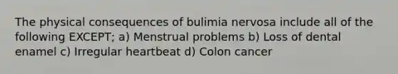 The physical consequences of bulimia nervosa include all of the following EXCEPT; a) Menstrual problems b) Loss of dental enamel c) Irregular heartbeat d) Colon cancer