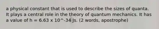 a physical constant that is used to describe the sizes of quanta. It plays a central role in the theory of quantum mechanics. It has a value of h = 6.63 x 10^-34 Js. (2 words, apostrophe)