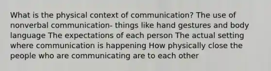 What is the physical context of communication? The use of nonverbal communication- things like hand gestures and body language The expectations of each person The actual setting where communication is happening How physically close the people who are communicating are to each other