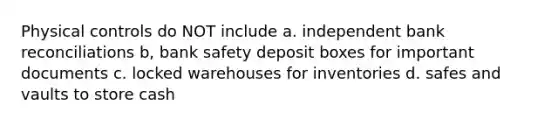 Physical controls do NOT include a. independent bank reconciliations b, bank safety deposit boxes for important documents c. locked warehouses for inventories d. safes and vaults to store cash