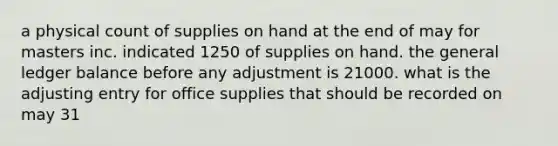 a physical count of supplies on hand at the end of may for masters inc. indicated 1250 of supplies on hand. the general ledger balance before any adjustment is 21000. what is the adjusting entry for office supplies that should be recorded on may 31