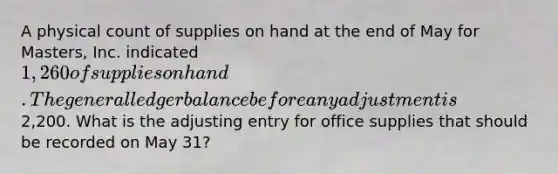 A physical count of supplies on hand at the end of May for Masters, Inc. indicated 1,260 of supplies on hand. The general ledger balance before any adjustment is2,200. What is the adjusting entry for office supplies that should be recorded on May 31?