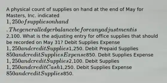 A physical count of supplies on hand at the end of May for Masters, Inc. indicated 1,250 of supplies on hand. The general ledger balance before any adjustment is2,100. What is the adjusting entry for office supplies that should be recorded on May 31? Debit Supplies Expense 1,250 and credit Supplies1,250. Debit Prepaid Supplies 850 and credit Supplies Expense850. Debit Supplies Expense 1,250 and credit Supplies2,100. Debit Supplies 1,250 and credit Cash1,250. Debit Supplies Expense 850 and credit Supplies850.