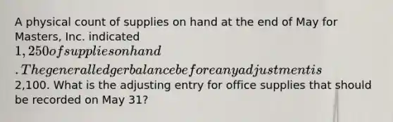 A physical count of supplies on hand at the end of May for Masters, Inc. indicated 1,250 of supplies on hand. The general ledger balance before any adjustment is2,100. What is the adjusting entry for office supplies that should be recorded on May 31?