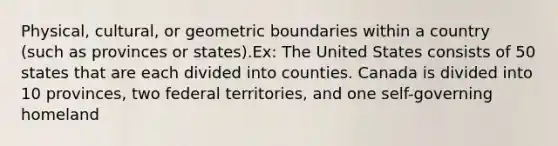 Physical, cultural, or geometric boundaries within a country (such as provinces or states).Ex: The United States consists of 50 states that are each divided into counties. Canada is divided into 10 provinces, two federal territories, and one self-governing homeland