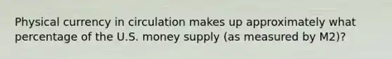 Physical currency in circulation makes up approximately what percentage of the U.S. money supply (as measured by M2)?