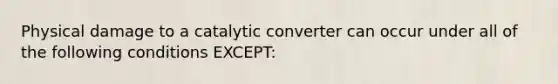 Physical damage to a catalytic converter can occur under all of the following conditions EXCEPT: