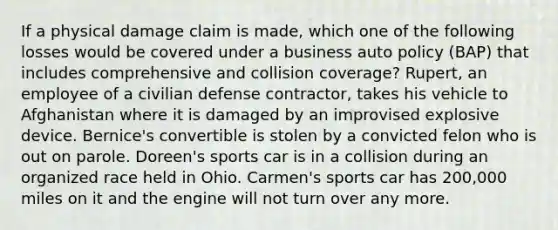 If a physical damage claim is made, which one of the following losses would be covered under a business auto policy (BAP) that includes comprehensive and collision coverage? Rupert, an employee of a civilian defense contractor, takes his vehicle to Afghanistan where it is damaged by an improvised explosive device. Bernice's convertible is stolen by a convicted felon who is out on parole. Doreen's sports car is in a collision during an organized race held in Ohio. Carmen's sports car has 200,000 miles on it and the engine will not turn over any more.