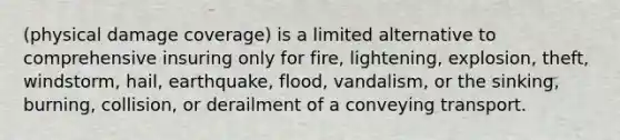 (physical damage coverage) is a limited alternative to comprehensive insuring only for fire, lightening, explosion, theft, windstorm, hail, earthquake, flood, vandalism, or the sinking, burning, collision, or derailment of a conveying transport.