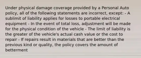 Under physical damage coverage provided by a Personal Auto policy, all of the following statements are incorrect, except: - A sublimit of liability applies for losses to portable electrical equipment - In the event of total loss, adjustment will be made for the physical condition of the vehicle - The limit of liability is the greater of the vehicle's actual cash value or the cost to repair - If repairs result in materials that are better than the previous kind or quality, the policy covers the amount of betterment