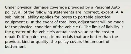 Under physical damage coverage provided by a Personal Auto policy, all of the following statements are incorrect, except: A. A sublimit of liability applies for losses to portable electrical equipment B. In the event of total loss, adjustment will be made for the physical condition of the vehicle C. The limit of liability is the greater of the vehicle's actual cash value or the cost to repair D. If repairs result in materials that are better than the previous kind or quality, the policy covers the amount of betterment